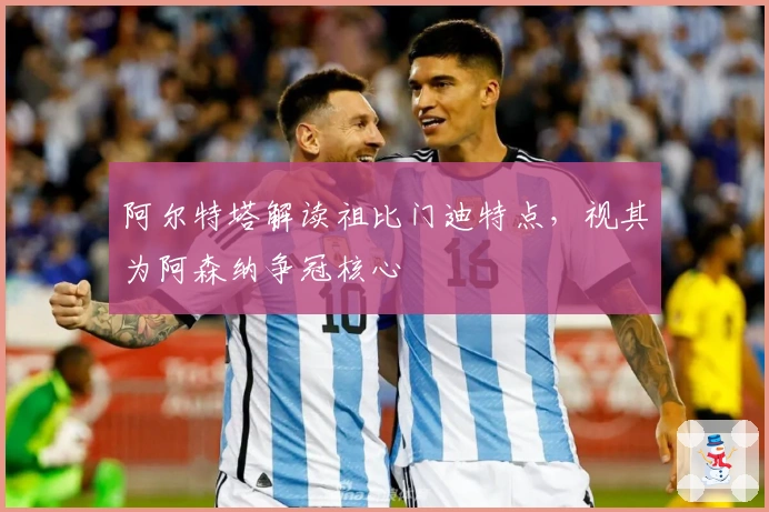 阿尔特塔解读祖比门迪特点，视其为阿森纳争冠核心