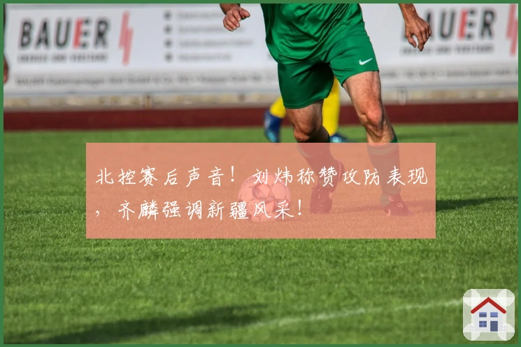 北控赛后声音！刘炜称赞攻防表现，齐麟强调新疆风采！