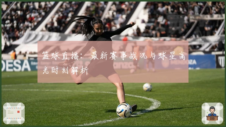 篮球直播：最新赛事战况与球星高光时刻解析