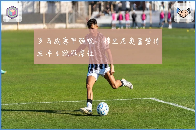 罗马战意甲强敌，穆里尼奥蓄势待发冲击欧冠席位