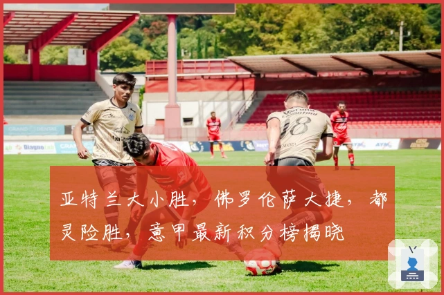 亚特兰大小胜，佛罗伦萨大捷，都灵险胜，意甲最新积分榜揭晓