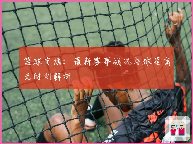 篮球直播:最新赛事战况与球星高光时刻解析