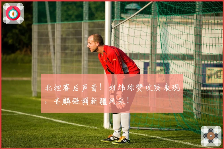 北控赛后声音！刘炜称赞攻防表现，齐麟强调新疆风采！
