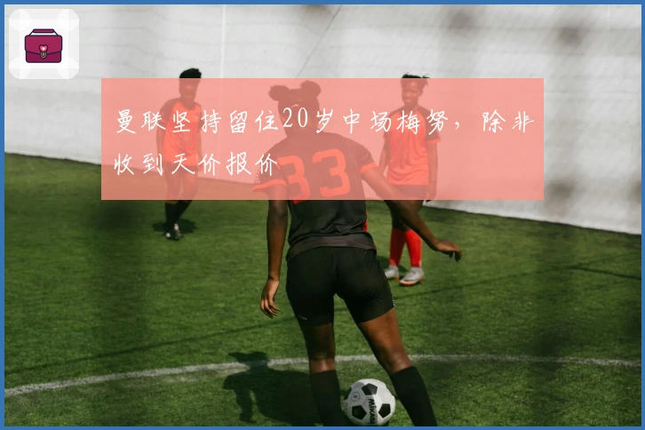 曼联坚持留住20岁中场梅努，除非收到天价报价